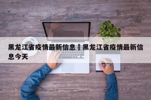 黑龙江省疫情最新信息›黑龙江省疫情最新信息今天