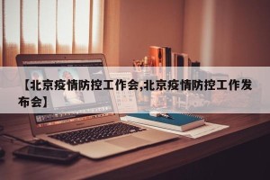 【北京疫情防控工作会,北京疫情防控工作发布会】