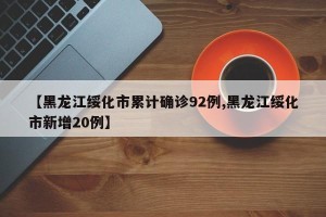 【黑龙江绥化市累计确诊92例,黑龙江绥化市新增20例】