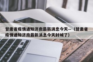 甘肃省疫情通知济南最新消息今天—（甘肃省疫情通知济南最新消息今天封城了）