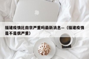福建疫情比南京严重吗最新消息—（福建疫情是不是很严重）