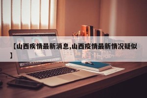 【山西疾情最新消息,山西疫情最新情况疑似】