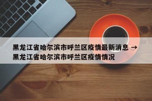 黑龙江省哈尔滨市呼兰区疫情最新消息 → 黑龙江省哈尔滨市呼兰区疫情情况