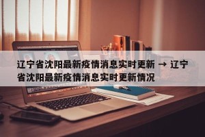 辽宁省沈阳最新疫情消息实时更新 → 辽宁省沈阳最新疫情消息实时更新情况
