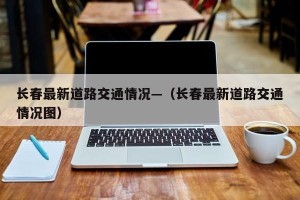 长春最新道路交通情况—（长春最新道路交通情况图）