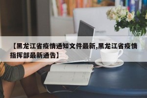 【黑龙江省疫情通知文件最新,黑龙江省疫情指挥部最新通告】
