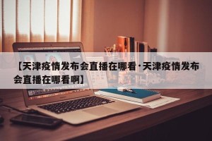【天津疫情发布会直播在哪看·天津疫情发布会直播在哪看啊】