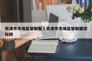 天津市市场监管制服›天津市市场监管制服招标网