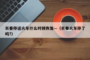 长春停运火车什么时候恢复—（长春火车停了吗?）