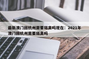 最新澳门回杭州需要隔离吗现在：2021年澳门回杭州需要隔离吗