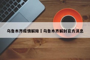 乌鲁木齐疫情解除›乌鲁木齐解封官方消息