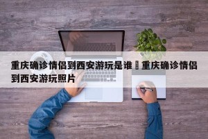 重庆确诊情侣到西安游玩是谁›重庆确诊情侣到西安游玩照片