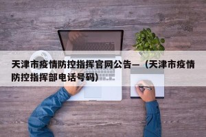 天津市疫情防控指挥官网公告—（天津市疫情防控指挥部电话号码）