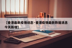 【香港最新疫情动态·香港疫情最新数据消息今天新增】