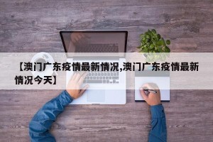 【澳门广东疫情最新情况,澳门广东疫情最新情况今天】
