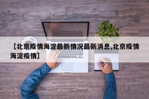 【北京疫情海淀最新情况最新消息,北京疫情海淀疫情】