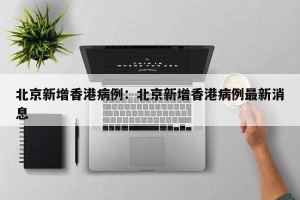 北京新增香港病例：北京新增香港病例最新消息