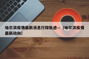 哈尔滨疫情最新消息行踪轨迹—（哈尔滨疫情最新动向）