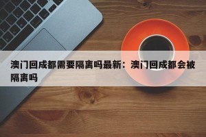 澳门回成都需要隔离吗最新：澳门回成都会被隔离吗