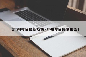 【广州今日最新疫情·广州今日疫情报告】