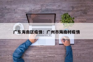广东海南区疫情：广州市海南村疫情
