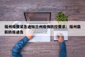 福州疫情紧急通知兰州疫情防控要求：福州最新防疫通告