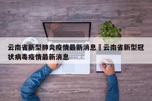 云南省新型肺炎疫情最新消息›云南省新型冠状病毒疫情最新消息