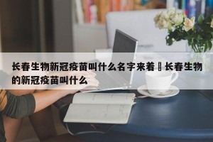 长春生物新冠疫苗叫什么名字来着›长春生物的新冠疫苗叫什么