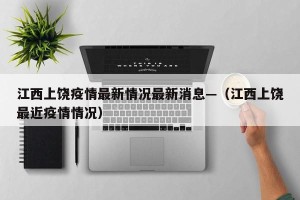 江西上饶疫情最新情况最新消息—（江西上饶最近疫情情况）