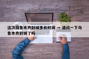 这次乌鲁木齐封城多长时间 → 请问一下乌鲁木齐封城了吗