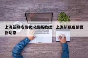 上海新冠疫情状况最新数据：上海新冠疫情最新动态