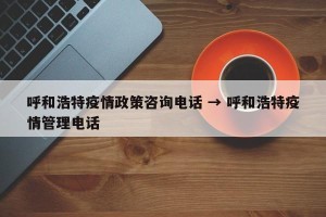 呼和浩特疫情政策咨询电话 → 呼和浩特疫情管理电话