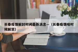长春疫情解封时间最新消息—（长春疫情啥时候解禁）