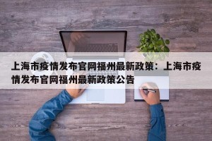 上海市疫情发布官网福州最新政策：上海市疫情发布官网福州最新政策公告