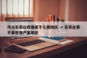 河北石家庄疫情属于几类地区 → 石家庄算不算疫情严重地区