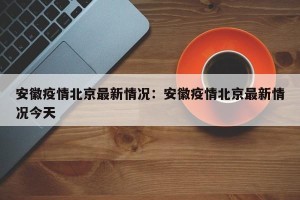 安徽疫情北京最新情况：安徽疫情北京最新情况今天