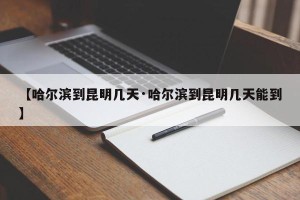 【哈尔滨到昆明几天·哈尔滨到昆明几天能到】