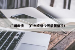 广州疫情—（广州疫情今天最新情况）