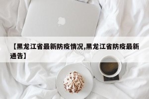【黑龙江省最新防疫情况,黑龙江省防疫最新通告】