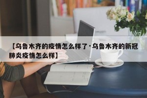 【乌鲁木齐的疫情怎么样了·乌鲁木齐的新冠肺炎疫情怎么样】