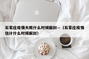 石家庄疫情大概什么时候解封—（石家庄疫情估计什么时候解封）