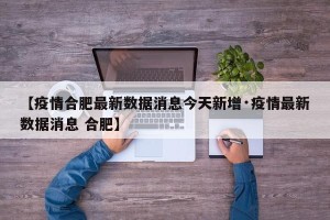 【疫情合肥最新数据消息今天新增·疫情最新数据消息 合肥】