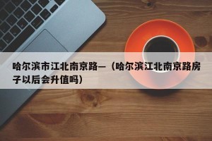 哈尔滨市江北南京路—（哈尔滨江北南京路房子以后会升值吗）