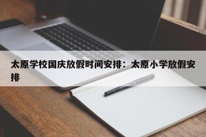 太原学校国庆放假时间安排：太原小学放假安排