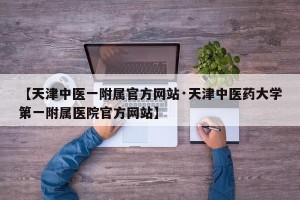 【天津中医一附属官方网站·天津中医药大学第一附属医院官方网站】