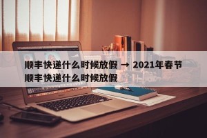 顺丰快递什么时候放假 → 2021年春节顺丰快递什么时候放假