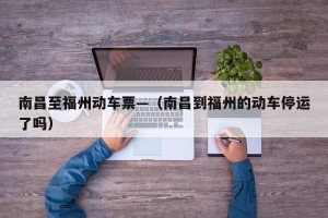南昌至福州动车票—（南昌到福州的动车停运了吗）