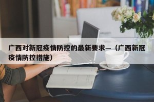 广西对新冠疫情防控的最新要求—（广西新冠疫情防控措施）
