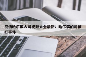 疫情哈尔滨大哥视频大全最新：哈尔滨的哥被打事件