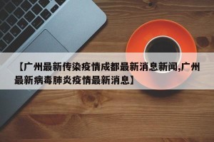 【广州最新传染疫情成都最新消息新闻,广州最新病毒肺炎疫情最新消息】